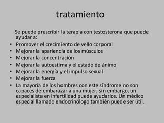 tratamiento    Se puede prescribir la terapia con testosterona que puede ayudar a:Promover el crecimiento de vello corporalMejorar la apariencia de los músculosMejorar la concentraciónMejorar la autoestima y el estado de ánimoMejorar la energía y el impulso sexualMejorar la fuerzaLa mayoría de los hombres con este síndrome no son capaces de embarazar a una mujer; sin embargo, un especialista en infertilidad puede ayudarlos. Un médico especial llamado endocrinólogo también puede ser útil.