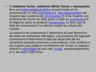 El síndrome Turner, síndrome Ullrich-Turner o monosomía X es una enfermedad genética caracterizada por la presencia de un solo cromosoma X. Genotípicamente son mujeres (por ausencia de cromosoma Y). A las mujeres con síndrome de Turner les falta parte o todo un cromosoma X. En algunos casos se produce mosaicismo, es decir que la falta de cromosoma X no afecta a todas las células del cuerpo.     La ausencia de cromosoma Y determina el sexo femenino de todos los individuos afectados, y la ausencia del segundo cromosoma X determina la falta de desarrollo de los caracteres sexuales primarios y secundarios. Esto confiere a las mujeres que padecen el síndrome de Turner un aspecto infantil e infertilidad de por vida. Incide, aproximadamente, en 1 de cada 2.500 niñas.