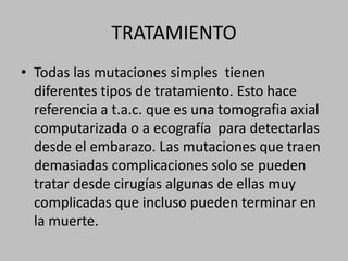 TRATAMIENTOTodas las mutaciones simples  tienen diferentes tipos de tratamiento. Esto hace referencia a t.a.c. que es una tomografia axial computarizada o a ecografía  para detectarlas desde el embarazo. Las mutaciones que traen demasiadas complicaciones solo se pueden tratar desde cirugías algunas de ellas muy complicadas que incluso pueden terminar en la muerte. 