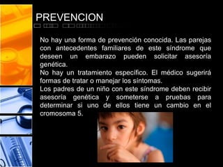 PREVENCION
No hay una forma de prevención conocida. Las parejas
con antecedentes familiares de este síndrome que
deseen un embarazo pueden solicitar asesoría
genética.
No hay un tratamiento específico. El médico sugerirá
formas de tratar o manejar los síntomas.
Los padres de un niño con este síndrome deben recibir
asesoría genética y someterse a pruebas para
determinar si uno de ellos tiene un cambio en el
cromosoma 5.

 