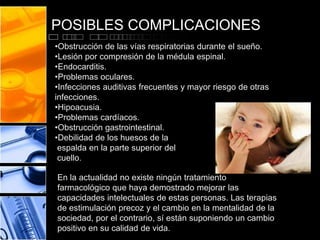 POSIBLES COMPLICACIONES
•Obstrucción de las vías respiratorias durante el sueño.
•Lesión por compresión de la médula espinal.
•Endocarditis.
•Problemas oculares.
•Infecciones auditivas frecuentes y mayor riesgo de otras
infecciones.
•Hipoacusia.
•Problemas cardíacos.
•Obstrucción gastrointestinal.
•Debilidad de los huesos de la
espalda en la parte superior del
cuello.
En la actualidad no existe ningún tratamiento
farmacológico que haya demostrado mejorar las
capacidades intelectuales de estas personas. Las terapias
de estimulación precoz y el cambio en la mentalidad de la
sociedad, por el contrario, sí están suponiendo un cambio
positivo en su calidad de vida.

 