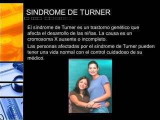 SINDROME DE TURNER
El síndrome de Turner es un trastorno genético que
afecta el desarrollo de las niñas. La causa es un
cromosoma X ausente o incompleto.
Las personas afectadas por el síndrome de Turner pueden
tener una vida normal con el control cuidadoso de su
médico.

 