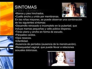 SINTOMAS
•Manos y pies hinchados.
•Cuello ancho y unido por membranas.
En las niñas mayores, se puede observar una combinación
de los siguientes síntomas:
•Desarrollo retrasado o incompleto en la pubertad, que
incluye mamas pequeñas y vello púbico disperso.
•Tórax plano y ancho en forma de escudo.
•Párpados caídos.
•Ojos resecos.
•Infertilidad.
•Ausencia de períodos (ausencia de la menstruación).
•Resequedad vaginal, que puede llevar a relaciones
sexuales dolorosas.

 