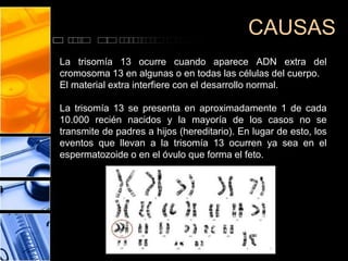 CAUSAS
La trisomía 13 ocurre cuando aparece ADN extra del
cromosoma 13 en algunas o en todas las células del cuerpo.
El material extra interfiere con el desarrollo normal.
La trisomía 13 se presenta en aproximadamente 1 de cada
10.000 recién nacidos y la mayoría de los casos no se
transmite de padres a hijos (hereditario). En lugar de esto, los
eventos que llevan a la trisomía 13 ocurren ya sea en el
espermatozoide o en el óvulo que forma el feto.

 