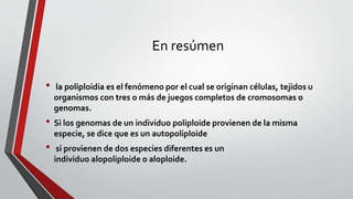 En resúmen
• la poliploidia es el fenómeno por el cual se originan células, tejidos u
organismos con tres o más de juegos completos de cromosomas o
genomas.
• Si los genomas de un individuo poliploide provienen de la misma
especie, se dice que es un autopoliploide
• si provienen de dos especies diferentes es un
individuo alopoliploide o aloploide.
 