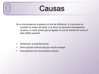 Se es más propenso a padecer el mal de Alzheimer si la persona en
    cuestión es mayor de edad, si se tiene un pariente consanguíneo
    cercano y si tiene ciertos genes ligados al mal de Alzheimer como el
    alelo APOE epsilon4.



•   Pertenecer al sexo femenino.
•   Tener presión arterial alta por mucho tiempo.
•   Antecedentes de traumatismo craneal.
 