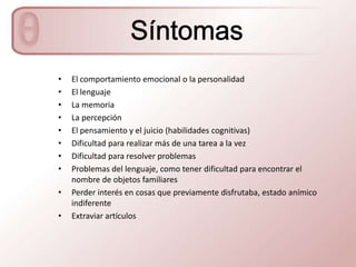•   El comportamiento emocional o la personalidad
•   El lenguaje
•   La memoria
•   La percepción
•   El pensamiento y el juicio (habilidades cognitivas)
•   Dificultad para realizar más de una tarea a la vez
•   Dificultad para resolver problemas
•   Problemas del lenguaje, como tener dificultad para encontrar el
    nombre de objetos familiares
•   Perder interés en cosas que previamente disfrutaba, estado anímico
    indiferente
•   Extraviar artículos
 