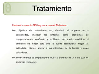 Hasta el momento NO hay cura para el Alzheimer.

Los objetivos del tratamiento son; disminuir el progreso de la
   enfermedad,     manejar    los   síntomas    como     problemas    de
   comportamiento, confusión y problemas del sueño, modificar el
   ambiente del hogar para que se pueda desempeñar mejor las
   actividades diarias, apoyar a los miembros de la familia y otros
   cuidadores.

Los medicamentos se emplean para ayudar a disminuir la tasa a la cual los
   síntomas empeoran.
 