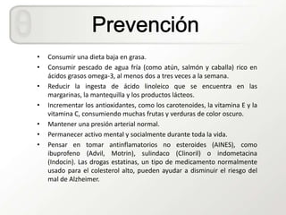 •   Consumir una dieta baja en grasa.
•   Consumir pescado de agua fría (como atún, salmón y caballa) rico en
    ácidos grasos omega-3, al menos dos a tres veces a la semana.
•   Reducir la ingesta de ácido linoleico que se encuentra en las
    margarinas, la mantequilla y los productos lácteos.
•   Incrementar los antioxidantes, como los carotenoides, la vitamina E y la
    vitamina C, consumiendo muchas frutas y verduras de color oscuro.
•   Mantener una presión arterial normal.
•   Permanecer activo mental y socialmente durante toda la vida.
•   Pensar en tomar antinflamatorios no esteroides (AINES), como
    ibuprofeno (Advil, Motrin), sulindaco (Clinoril) o indometacina
    (Indocin). Las drogas estatinas, un tipo de medicamento normalmente
    usado para el colesterol alto, pueden ayudar a disminuir el riesgo del
    mal de Alzheimer.
 