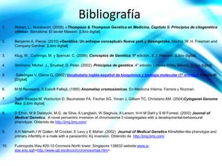 Bibliografía
1.    Robert, L., Nussbaum, (2008). «Thompson & Thompson Genética en Medicina, Capítulo 5: Principios de citogenética
      clínica». Barcelona: El sevier Masson. [Libro digital]

2.    Benjamin A. Pierce. (2010) «Genética: Un enfoque conceptual» Nueva york y Basingstoke. Madrid. W. H. Freeman and
      Company Gardner. [Libro digital]

3.    Klug, W., Cummigs, M. y Spencer, C. (2006). Conceptos de Genética. 8ª edición., E.J. Pearson. [Libro digital]

4.    Simmons, Michel. J., Snustad, D. Peter. (2002). Principios de genética. 4° edición. Limusa-Wiley. México. [Libro digital]

5.     Saladrigas V, Claros G, (2002) Vocabulario inglés-español de bioquímica y biología molecular (1ª entrega) Panace III
      [Digital]

6.    M.M Recasens, X.Estivill Pallejá, (1995) Anomalías cromosómicas. En Medicina Interna. Farrera y Rozman.

7.    Tadin-Strapps M, Warburton D, Baumeister FA, Fischer SG, Yonan J, Gilliam TC, Christiano AM. (2004)Cytogenet Genome
      Res. [Libro digital]

8.    D Efron, M B Delatycki, M.G. de Silva, A Langbein, W Slaghuis, A Larson, H-H M Dahl y S M Forrest. (2003) Journal of
      Medical Genetics. A novel pericentric inversion of chromosome 3 cosegregates with a developmental-behavioural
      phenotype. Obtenido de http://jmg.bmj.com/

9.    A H Németh,I W Gallen, M Crocker, E Levy y E Maher. (2002) Journal of Medical Genetics Klinefelter-like phenotype and
      primary infertility in a male with a paracentric Xq inversion. Obtenido de http://jmg.bmj.com/

10.   Fusinopolis Way #20-10 Connexis North tower, Singapore 138632 website:www.a-
      star.edu.sgh<http://www.iqb.es/diccio/c/cromosomas.htm>
 