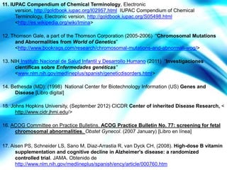 11. IUPAC Compendium of Chemical Terminology, Electronic
      version, http://goldbook.iupac.org/I02957.html IUPAC Compendium of Chemical
      Terminology, Electronic version, http://goldbook.iupac.org/S05498.html
      <http://es.wikipedia.org/wiki/Imina>

12. Thomson Gale, a part of the Thomson Corporation (2005-2006) “Chromosomal Mutations
      and Abnormalities from World of Genetics”
      <http://www.bookrags.com/research/chromosomal-mutations-and-abnormali-wog/>

13. NIH Instituto Nacional de Salud Infantil y Desarrollo Humano (2011) “Investigaciones
      científicas sobre Enfermedades genéticas”
      <www.nlm.nih.gov/medlineplus/spanish/geneticdisorders.html>

14. Bethesda (MD): (1998) National Center for Biotechnology Information (US) Genes and
     Disease [Libro digital]

15. Johns Hopkins University, (September 2012) CICDR Center of inherited Disease Research, <
      http://www.cidr.jhmi.edu/>

16. ACOG Committee on Practice Bulletins. ACOG Practice Bulletin No. 77: screening for fetal
     chromosomal abnormalities. Obstet Gynecol. (2007 January) [Libro en línea]

17. Aisen PS, Schneider LS, Sano M, Diaz-Arrastia R, van Dyck CH, (2008). High-dose B vitamin
      supplementation and cognitive decline in Alzheimer's disease: a randomized
      controlled trial. JAMA. Obtenido de
      http://www.nlm.nih.gov/medlineplus/spanish/ency/article/000760.htm
 