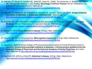 18. DeKosky ST, Kaufer DI, Hamilton RL, Wolk DA, Lopez OL. (2008). The dementias. In: Bradley WG, Daroff
      RB, Fenichel GM, Jankovic J, eds. Bradley: Neurology in Clinical Practice. 5th ed. Philadelphia, Pa:
      Butterworth-Heinemann Elsevier. Obtenido de
      http://www.nlm.nih.gov/medlineplus/spanish/ency/article/000760.htm

19. DeKosky ST, Williamson JD, Fitzpatrick AL, Kronmal RA, Ives DG, Saxton JA, (2008). Ginkgo biloba for
      prevention of dementia: a randomized controlled trial. Obtenido de
      http://www.nlm.nih.gov/medlineplus/spanish/ency/article/000760.htm

20. Knopman DS. (2011)Alzheimer’s disease and other dementias. In: Goldman L, Schafer AI, eds. Cecil
      Medicine. 24th ed. Philadelphia, Pa: Saunders Elsevier. Obtenido de
      http://www.nlm.nih.gov/medlineplus/spanish/ency/article/000760.htm

21. Mayeux R. (2010) Early Alzheimer's disease. N Engl J Med. Obtenido de
      http://www.nlm.nih.gov/medlineplus/spanish/ency/article/000760.htm

22. Peterson RC. (2011) Clinical practice. Mild cognitive impairment. N Engl J Med. Obtenido de
      http://www.nlm.nih.gov/medlineplus/spanish/ency/article/000760.htm

23. Qaseem A, (2008) American College of Physicians/American Academy of Family Physicians Panel on
      Dementia. Current pharmacologic treatment of dementia: a clinical practice guideline from the
      American College of Physicians and the American Academy of Family Physicians. Ann Intern
      Med. Obtenido de http://www.nlm.nih.gov/medlineplus/spanish/ency/article/000760.htm

24. Querfurth HW, (2010) La Ferla FM. Alzheimer's disease. N Engl J Med. Obtenido de
      http://www.nlm.nih.gov/medlineplus/spanish/ency/article/000760.htm
 