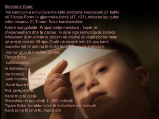 Sindroma Daun:
Në kariotipin e individëve me këtë sindromë kromozomi 21 është
në 3 kopje.Formula gjenomike është (47, +21), ndryshe kjo quhet
edhe trisomia 21.Tiparet fizike karakteristike:
Fytyrë mongoloide .Prapambetje mendore . Tepër të
shoqërueshëm dhe të dashur .Vuajnë nga sëmundje të zemrës
infeksione të mushkërive.Vdesin në moshë të vogël por ka raste
që arrijnë deri në 60 vjec.Gratë në moshë mbi 40 vjeç kanë
mundësi më të mëdha të lindin fëmijë Daun në krahasim
me një grua të moshës 20 vjeç.
Tipare fizike
karakteristike
të individëve
me formulë gjenomike
Janë meshkuj me një X më tepër
Kanë tipare femërore
Nuk janepjellorë .
Kanë trup të gjatë
Shpeshtia në popullatë 1 : 500 individë
Tipare fizike karakteristike të individëve me formulë
Kanë prirje të jenë të dhunshëm
 