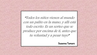 “Todos los niños vienen al mundo
con un palito en la mano, y allí está
todo escrito. Es un sorteo que se
produce por encima de ti, antes que
tu voluntad y a pesar tuyo”
Susanna Tamaro
 