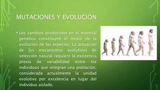 MUTACIONES Y EVOLUCIÓN
• Los cambios producidos en el material
genético constituyen el motor de la
evolución de las especies. La actuación
de los mecanismos evolutivos de
selección natural requiere la existencia
previa de variabilidad entre los
individuos que integran una población,
considerada actualmente la unidad
evolutiva por excelencia en lugar del
individuo aislado.
 
