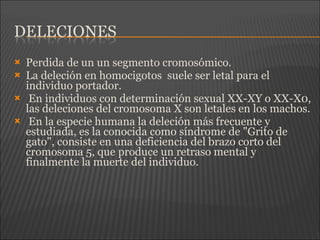  Perdida de un un segmento cromosómico.
 La deleción en homocigotos suele ser letal para el
individuo portador.
 En individuos con determinación sexual XX-XY o XX-X0,
las deleciones del cromosoma X son letales en los machos.
 En la especie humana la deleción más frecuente y
estudiada, es la conocida como síndrome de "Grito de
gato", consiste en una deficiencia del brazo corto del
cromosoma 5, que produce un retraso mental y
finalmente la muerte del individuo.
 