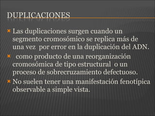  Las duplicaciones surgen cuando un
segmento cromosómico se replica más de
una vez por error en la duplicación del ADN.
 como producto de una reorganización
cromosómica de tipo estructural o un
proceso de sobrecruzamiento defectuoso.
 No suelen tener una manifestación fenotípica
observable a simple vista.
 