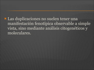  Las duplicaciones no suelen tener una
manifestación fenotípica observable a simple
vista, sino mediante análisis citogenéticos y
moleculares.
 