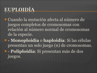  Cuando la mutación afecta al número de
juegos completos de cromosomas con
relación al número normal de cromosomas
de la especie.
 - Monoploidía o haploidía: Si las células
presentan un solo juego (n) de cromosomas.
 - Poliploidía: Si presentan más de dos
juegos.
 