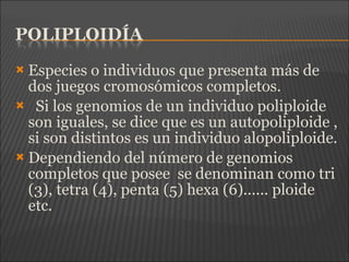  Especies o individuos que presenta más de
dos juegos cromosómicos completos.
 Si los genomios de un individuo poliploide
son iguales, se dice que es un autopoliploide ,
si son distintos es un individuo alopoliploide.
 Dependiendo del número de genomios
completos que posee se denominan como tri
(3), tetra (4), penta (5) hexa (6)...... ploide
etc.
 