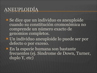  Se dice que un individuo es aneuploide
cuando su constitución cromosómica no
comprende un número exacto de
genomios completos.
 Un individuo aneuploide lo puede ser por
defecto o por exceso.
 En la especie humana son bastante
frecuentes (ej. Síndrome de Down, Turner,
duplo Y, etc)
 