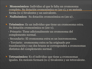  Monosómico: Individuo al que le falta un cromosoma
completo. Su dotación cromosómica es (2n-1), y en meiosis
forma (n-1) bivalentes y un univalente.
 Nulisómico: Su dotación cromosómica es (2n-2) .
 Trisómico: Es un individuo que tiene un cromosoma extra.
Su dotación cromosómica es (2n+1).
- Primario: Tiene adicionalmente un cromosoma del
complemento normal.
- Secundario: El cromosoma extra es un isocromosoma.
- Terciario: cromosoma extra se ha originado por
translocación y sus dos brazos se corresponden a cromosomas
distintos del complemento normal.
 Tetrasómico: Es el individuo que tiene 4 cromosomas
iguales. En meiosis formará (n-1) bivalentes y un tetravalente.
 