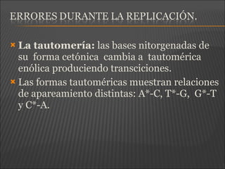  La tautomería: las bases nitorgenadas de
su forma cetónica cambia a tautomérica
enólica produciendo transciciones.
 Las formas tautoméricas muestran relaciones
de apareamiento distintas: A*-C, T*-G, G*-T
y C*-A.
 