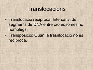 Translocacions
• Translocació recíproca: Intercanvi de
segments de DNA entre cromosomes no
homòlegs.
• Transposició: Quan la trasnlocació no és
recíproca.
 
