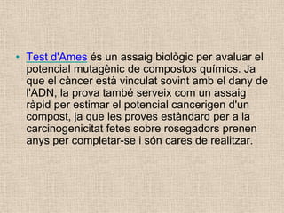 • Test d'Ames és un assaig biològic per avaluar el
potencial mutagènic de compostos químics. Ja
que el càncer està vinculat sovint amb el dany de
l'ADN, la prova també serveix com un assaig
ràpid per estimar el potencial cancerigen d'un
compost, ja que les proves estàndard per a la
carcinogenicitat fetes sobre rosegadors prenen
anys per completar-se i són cares de realitzar.
 