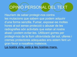 OPINIÓ PERSONAL DEL TEXT
Hauríem de saber protegir-nos contra
les mutacions que sabem que podem adquirir
d’una forma senzilla. Fumar, exposar-se moltes
hores al sol sense protecció o abusar de les
radiografies són activitats que estan al nostre
abast i podem evitar-les. Utilitzant gorres per
protegir-nos de la llum ultraviolada del sol, ulleres i
cremes protectores adequades ens estem fent un
gran favor a nosaltres mateixos.
La nostra vida, està a les nostres mans.
 