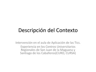 Descripción del Contexto Intervención en el aula de Aplicación de las Tics. Experiencia en los Centros Universitarios Regionales de San Juan de la Maguana y Santiago de los Caballeros(CURO, CURSA) 