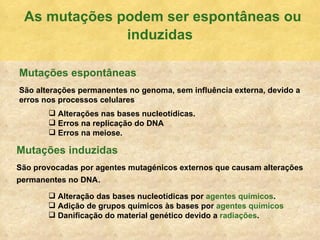 As mutaç ões podem ser espontâneas ou induzidas Mutaç ões espontâneas São alterações permanentes no genoma, sem influência externa, devido a erros nos processos celulares Mutaç ões induzidas São provocadas por agentes mutagénicos externos que causam alterações permanentes no DNA . Alteraç ão das bases nucleotídicas por  agentes químicos . Adição de grupos químicos às bases por  agentes químicos Danificação do material genético devido a  radiações . Alteraç ões nas bases nucleotídicas. Erros na replicação do DNA Erros na meiose. 
