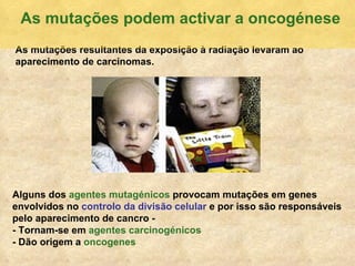As mutaç ões resultantes da exposição à radiação levaram ao aparecimento de carcinomas. Alguns dos  agentes mutag énicos  provocam mutações em genes envolvidos no  controlo da divisão celular  e por isso são responsáveis pelo aparecimento de cancro -  - Tornam-se em  agentes carcinogénicos - Dão origem a   oncogenes As mutaç ões podem activar a oncogénese 