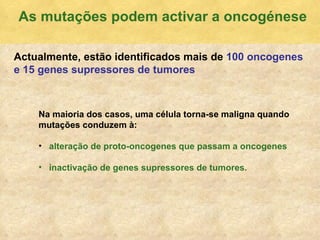 As mutaç ões podem activar a oncogénese Actualmente, est ão identificados mais de   100 oncogenes e 15 genes supressores de tumores Na maioria dos casos, uma c élula torna-se maligna quando mutações conduzem à: alteração de proto-oncogenes que passam a oncogenes  inactivação de genes supressores de tumores. 
