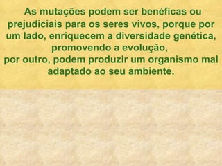 As mutaç ões podem ser benéficas ou prejudiciais para os seres vivos, porque por um lado, enriquecem a diversidade genética, promovendo a evolução,  por outro, podem produzir um organismo mal adaptado ao seu ambiente. 