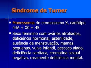 Síndrome de Turner Monossomia  do cromossomo X, cariótipo 44A + X0 = 45. Sexo feminino com ovários atrofiados, deficiência hormonal, esterilidade, ausência de menstruação, mamas pequenas, vulva infantil, pescoço alado, deficiência cardíaca, cromatina sexual negativa, raramente deficiência mental. 