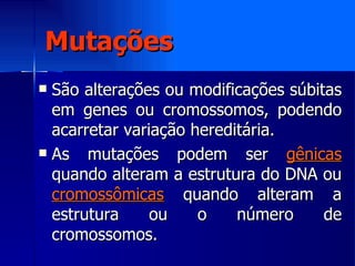 Mutações São alterações ou modificações súbitas em genes ou cromossomos, podendo acarretar variação hereditária. As mutações podem ser  gênicas  quando alteram a estrutura do DNA ou  cromossômicas  quando alteram a estrutura ou o número de cromossomos. 