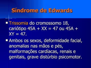 Síndrome de Edwards Trissomia  do cromossomo 18, cariótipo 45A + XX = 47 ou 45A + XY = 47. Ambos os sexos, deformidade facial, anomalias nas mãos e pés, malformações cardíacas, renais e genitais, grave distúrbio psicomotor. 