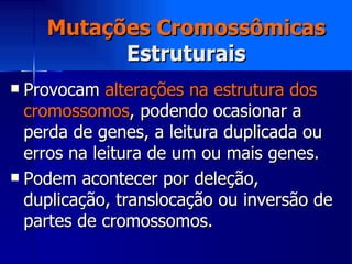 Mutações Cromossômicas Estruturais Provocam  alterações na estrutura dos cromossomos , podendo ocasionar a perda de genes, a leitura duplicada ou erros na leitura de um ou mais genes. Podem acontecer por deleção, duplicação, translocação ou inversão de partes de cromossomos. 