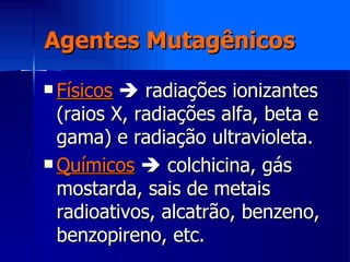 Agentes Mutagênicos Físicos     radiações ionizantes (raios X, radiações alfa, beta e gama) e radiação ultravioleta. Químicos     colchicina, gás mostarda, sais de metais radioativos, alcatrão, benzeno, benzopireno, etc. 