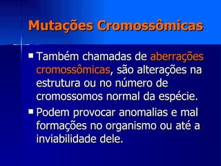 Mutações Cromossômicas Também chamadas de  aberrações cromossômicas , são alterações na estrutura ou no número de cromossomos normal da espécie. Podem provocar anomalias e mal formações no organismo ou até a inviabilidade dele. 