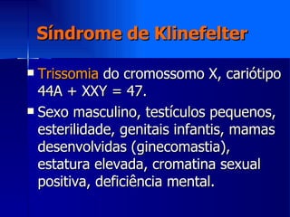 Síndrome de Klinefelter Trissomia  do cromossomo X, cariótipo 44A + XXY = 47. Sexo masculino, testículos pequenos, esterilidade, genitais infantis, mamas desenvolvidas (ginecomastia), estatura elevada, cromatina sexual positiva, deficiência mental. 