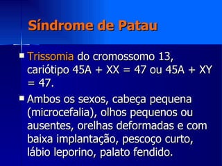 Síndrome de Patau Trissomia  do cromossomo 13, cariótipo 45A + XX = 47 ou 45A + XY = 47. Ambos os sexos, cabeça pequena (microcefalia), olhos pequenos ou ausentes, orelhas deformadas e com baixa implantação, pescoço curto, lábio leporino, palato fendido. 