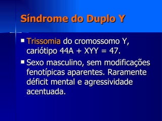 Síndrome do Duplo Y Trissomia  do cromossomo Y, cariótipo 44A + XYY = 47. Sexo masculino, sem modificações fenotípicas aparentes. Raramente déficit mental e agressividade acentuada. 