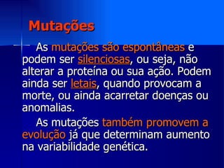 Mutações As  mutações são espontâneas  e podem ser  silenciosas , ou seja, não alterar a proteína ou sua ação. Podem ainda ser  letais , quando provocam a morte, ou ainda acarretar doenças ou anomalias.  As mutações  também promovem a evolução  já que determinam aumento na variabilidade genética. 