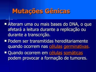 Mutações Gênicas Alteram uma ou mais bases do DNA, o que afetará a leitura durante a replicação ou durante a transcrição. Podem ser transmitidas hereditariamente quando ocorrem nas  células   germinativas . Quando ocorrem em  células   somáticas  podem provocar a formação de tumores. 