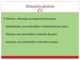 Mutações gênicas


 Gênicas : alteração na sequência dos genes


- Substituição: um nucleotídeo é substituído por outro;


- Deleção: um nucleotídeo é retirado do gene;


- Inserção: um nucleotídeo é inserido no gene.
 