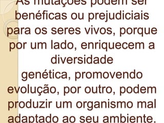 As mutações podem ser
 benéficas ou prejudiciais
para os seres vivos, porque
por um lado, enriquecem a
        diversidade
  genética, promovendo
evolução, por outro, podem
produzir um organismo mal
adaptado ao seu ambiente.
 