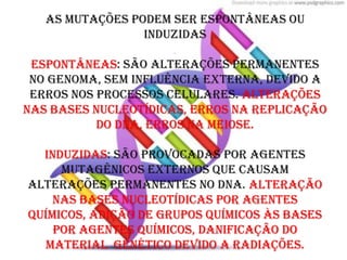 As mutações podem ser espontâneas ou
                  induzidas
                       .
 espontâneas: são alterações permanentes
 no genoma, sem influência externa, devido a
 erros nos processos celulares. Alterações
nas bases nucleotídicas, erros na replicação
           do dna, erros na meiose.

  Induzidas: são provocadas por agentes
     mutagênicos externos que causam
alterações permanentes no dna. Alteração
    nas bases nucleotídicas por agentes
químicos, adição de grupos químicos às bases
    por agentes químicos, danificação do
  material genético devido a radiações.
 