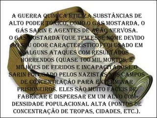 A guerra química utiliza substâncias de
alto poder tóxico, como o gás mostarda, o
   gás sarin e agentes de ação nervosa.
O gás mostarda (que tem esse nome devido
 ao seu odor característico) foi usado em
      alguns ataques com resultados
    horrendos (quase 100 mil mortos, 2
   milhões de feridos e incapacitados). O
sarin foi usado pelos nazistas nos campos
    de concentração para exterminar
   prisioneiros. Eles são muito fáceis de
   fabricar e dispersar em um alvo com
 densidade populacional alta (pontos de
  concentração de tropas, cidades, etc.).
 
